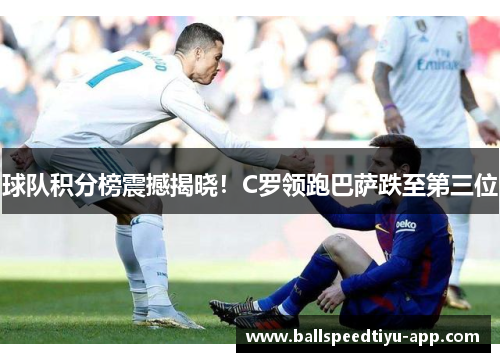 球队积分榜震撼揭晓！C罗领跑巴萨跌至第三位